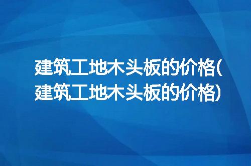 建筑工地木头板的价格(建筑工地木头板的价格)