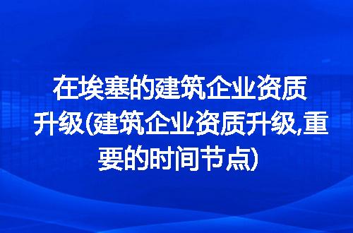 在埃塞的建筑企业资质升级(建筑企业资质升级,重要的时间节点)