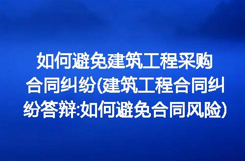 如何避免建筑工程采购合同纠纷(建筑工程合同纠纷答辩:如何避免合同风险)