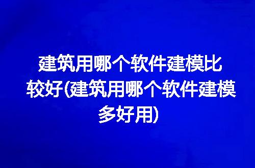 建筑用哪个软件建模比较好(建筑用哪个软件建模多好用)