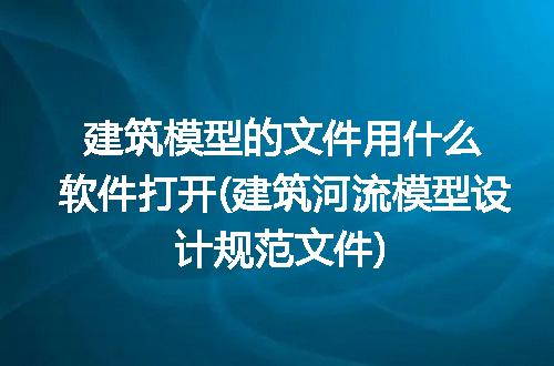 建筑模型的文件用什么软件打开(建筑河流模型设计规范文件)
