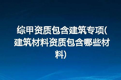 综甲资质包含建筑专项(建筑材料资质包含哪些材料)