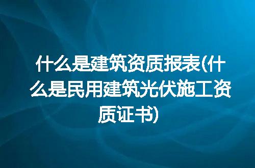 什么是建筑资质报表(什么是民用建筑光伏施工资质证书)