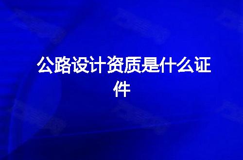 公路设计资质是什么证件