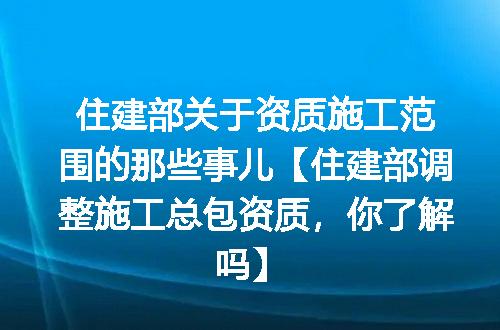 住建部关于资质施工范围的那些事儿【住建部调整施工总包资质，你了解吗】