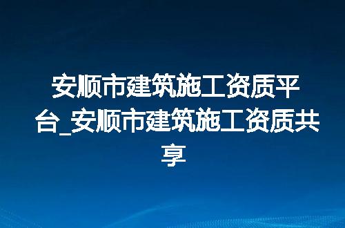 安顺市建筑施工资质平台_安顺市建筑施工资质共享