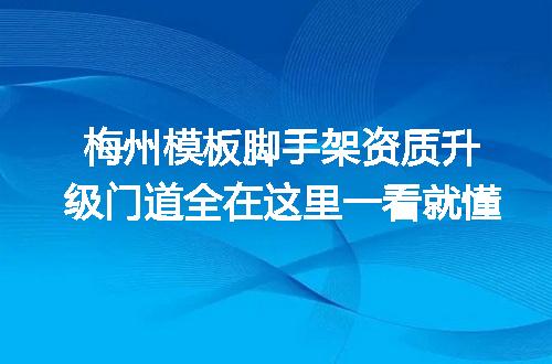 梅州模板脚手架资质升级门道全在这里一看就懂