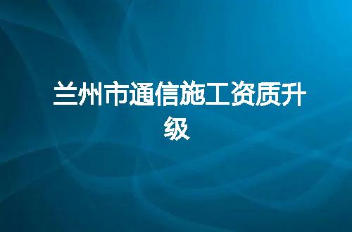 兰州市通信施工资质升级