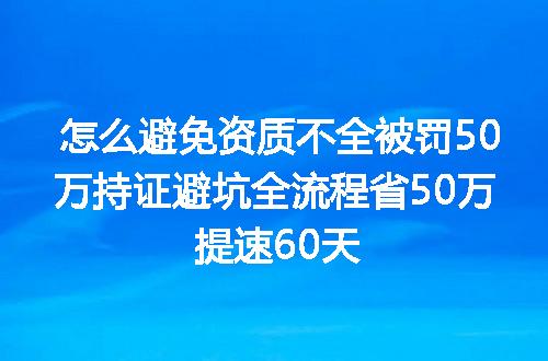怎么避免资质不全被罚50万持证避坑全流程省50万 提速60天