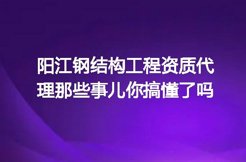 阳江钢结构工程资质代理那些事儿你搞懂了吗