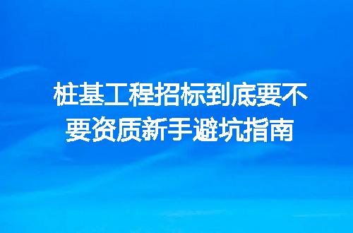 桩基工程招标到底要不要资质新手避坑指南