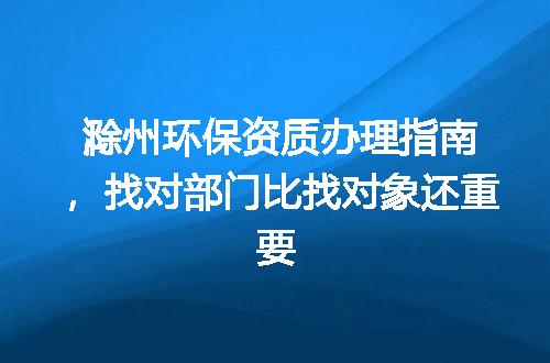 滁州环保资质办理指南，找对部门比找对象还重要
