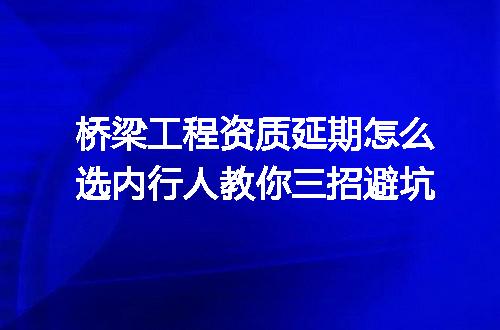 桥梁工程资质延期怎么选内行人教你三招避坑