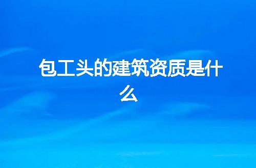 包工头的建筑资质是什么