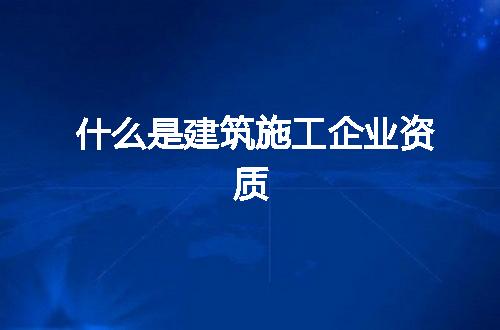 什么是建筑施工企业资质