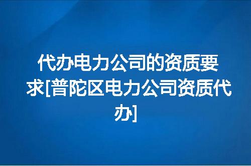 代办电力公司的资质要求[普陀区电力公司资质代办]