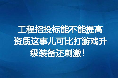 工程招投标能不能提高资质这事儿可比打游戏升级装备还刺激！