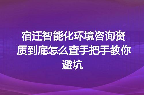 宿迁智能化环境咨询资质到底怎么查手把手教你避坑