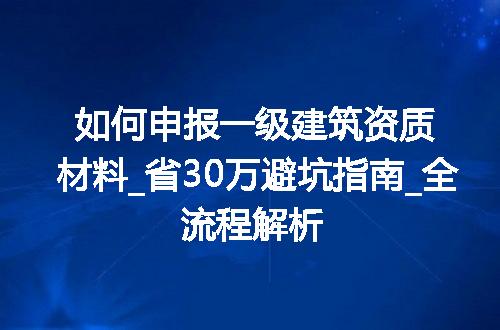 如何申报一级建筑资质材料_省30万避坑指南_全流程解析