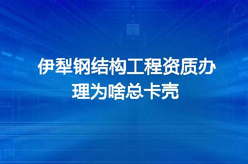 伊犁钢结构工程资质办理为啥总卡壳