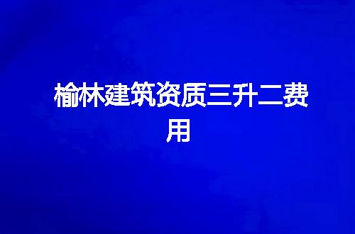 榆林建筑资质三升二费用