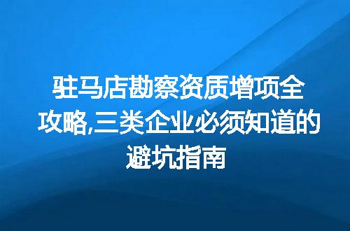驻马店勘察资质增项全攻略,三类企业必须知道的避坑指南
