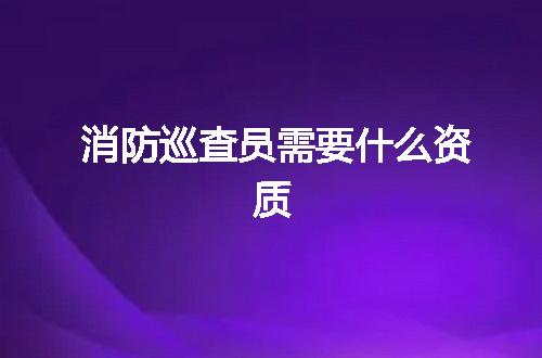 消防巡查员需要什么资质