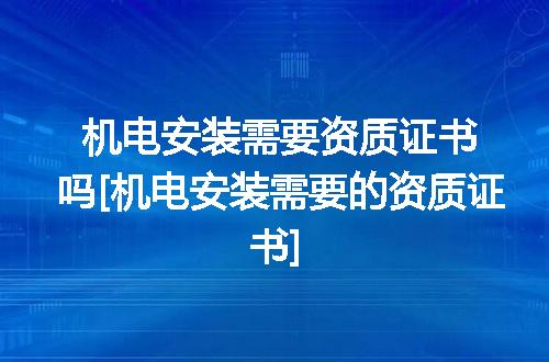 机电安装需要资质证书吗[机电安装需要的资质证书]