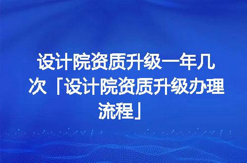 设计院资质升级一年几次「设计院资质升级办理流程」