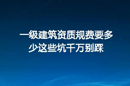 一级建筑资质规费要多少这些坑千万别踩