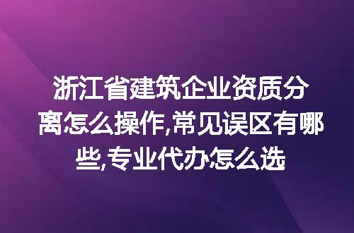 浙江省建筑企业资质分离怎么操作,常见误区有哪些,专业代办怎么选