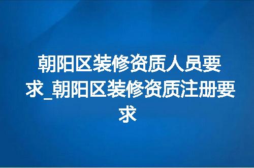 朝阳区装修资质人员要求_朝阳区装修资质注册要求