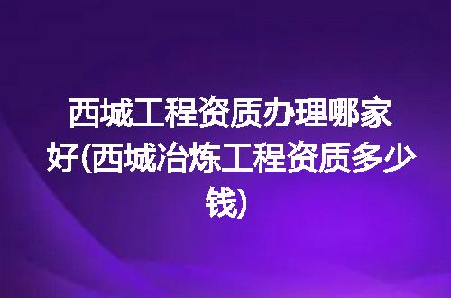 西城工程资质办理哪家好(西城冶炼工程资质多少钱)
