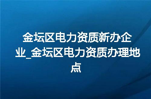 金坛区电力资质新办企业_金坛区电力资质办理地点