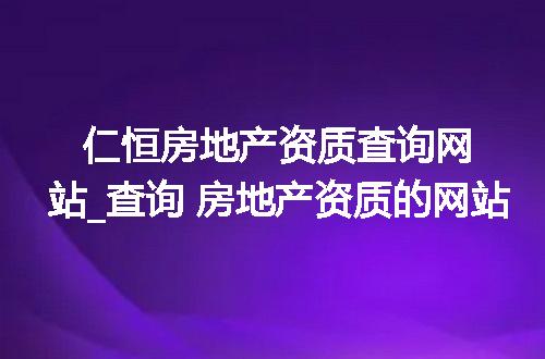 仁恒房地产资质查询网站_查询 房地产资质的网站
