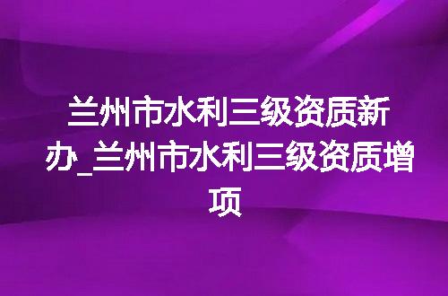 兰州市水利三级资质新办_兰州市水利三级资质增项