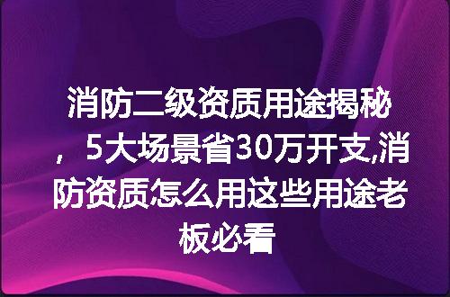 消防二级资质用途揭秘，5大场景省30万开支,消防资质怎么用这些用途老板必看