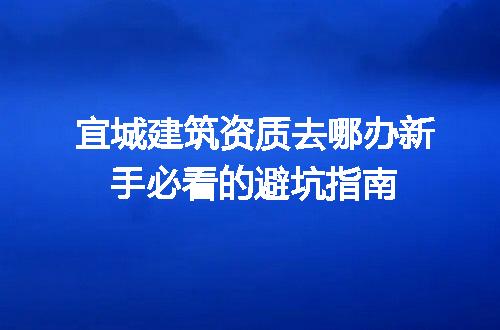 宜城建筑资质去哪办新手必看的避坑指南