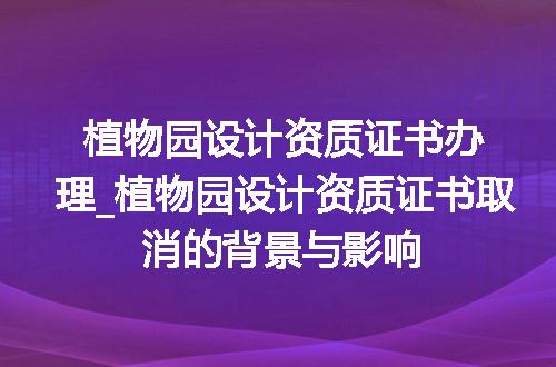 植物园设计资质证书办理_植物园设计资质证书取消的背景与影响