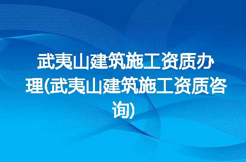 武夷山建筑施工资质办理(武夷山建筑施工资质咨询)