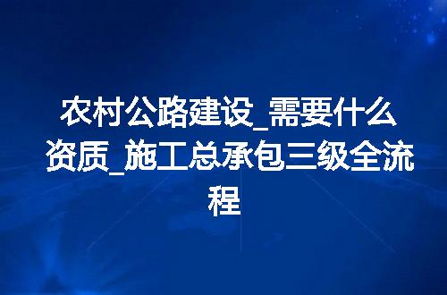 农村公路建设_需要什么资质_施工总承包三级全流程