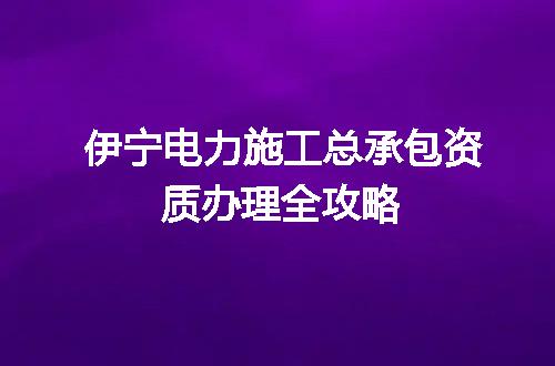 伊宁电力施工总承包资质办理全攻略