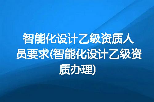 智能化设计乙级资质人员要求(智能化设计乙级资质办理)