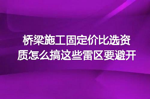 桥梁施工固定价比选资质怎么搞这些雷区要避开