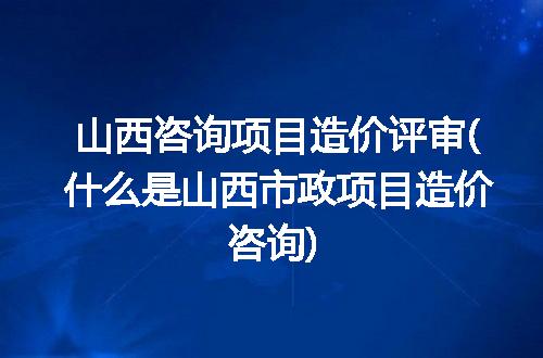 山西咨询项目造价评审(什么是山西市政项目造价咨询)