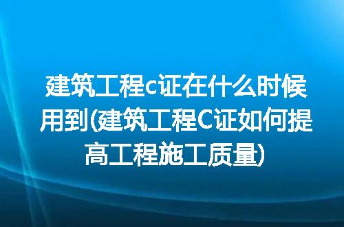 建筑工程c证在什么时候用到(建筑工程C证如何提高工程施工质量)