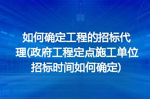 如何确定工程的招标代理(政府工程定点施工单位招标时间如何确定)