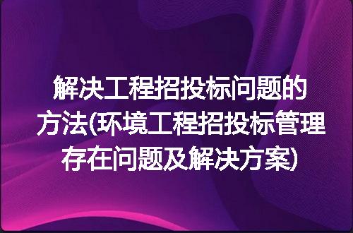 解决工程招投标问题的方法(环境工程招投标管理存在问题及解决方案)