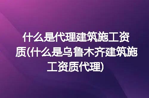 什么是代理建筑施工资质(什么是乌鲁木齐建筑施工资质代理)