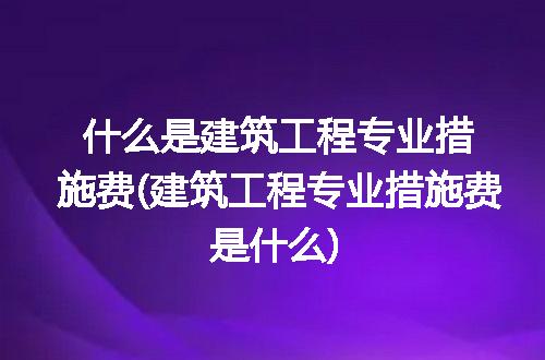 什么是建筑工程专业措施费(建筑工程专业措施费是什么)